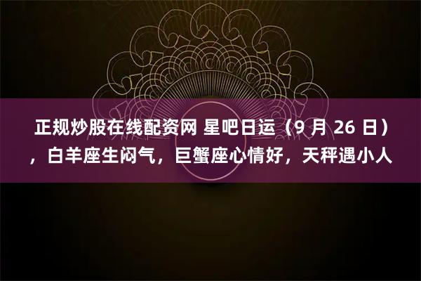 正规炒股在线配资网 星吧日运（9 月 26 日），白羊座生闷气，巨蟹座心情好，天秤遇小人