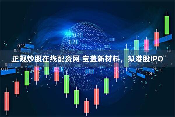 正规炒股在线配资网 宝盖新材料，拟港股IPO