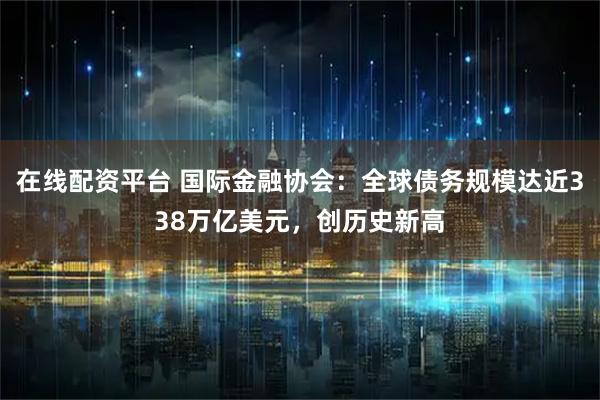在线配资平台 国际金融协会：全球债务规模达近338万亿美元，创历史新高