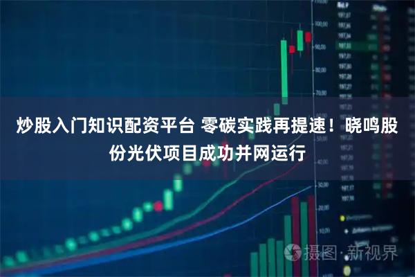 炒股入门知识配资平台 零碳实践再提速！晓鸣股份光伏项目成功并网运行