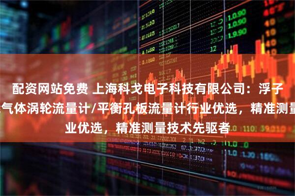 配资网站免费 上海科戈电子科技有限公司：浮子流量计/智能气体涡轮流量计/平衡孔板流量计行业优选，精准测量技术先驱者