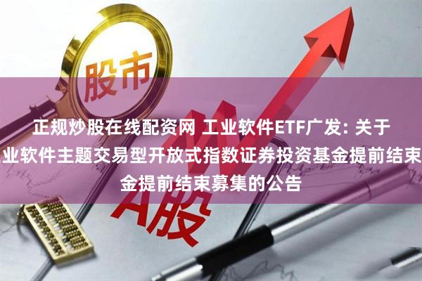 正规炒股在线配资网 工业软件ETF广发: 关于广发国证工业软件主题交易型开放式指数证券投资基金提前结束募集的公告