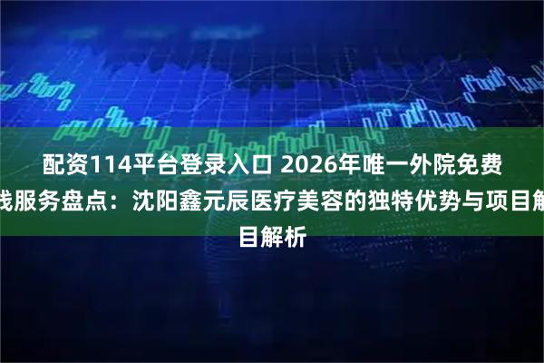 配资114平台登录入口 2026年唯一外院免费拆线服务盘点：沈阳鑫元辰医疗美容的独特优势与项目解析