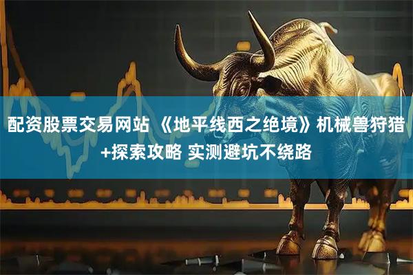 配资股票交易网站 《地平线西之绝境》机械兽狩猎+探索攻略 实测避坑不绕路