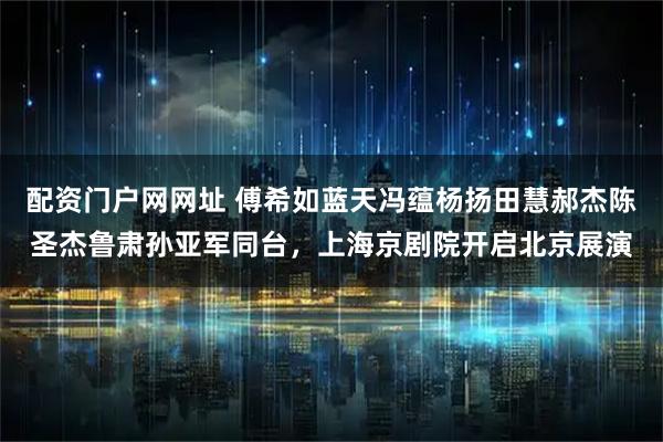 配资门户网网址 傅希如蓝天冯蕴杨扬田慧郝杰陈圣杰鲁肃孙亚军同台，上海京剧院开启北京展演